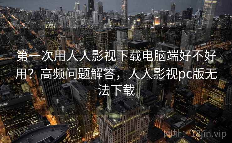 第一次用人人影视下载电脑端好不好用？高频问题解答，人人影视pc版无法下载
