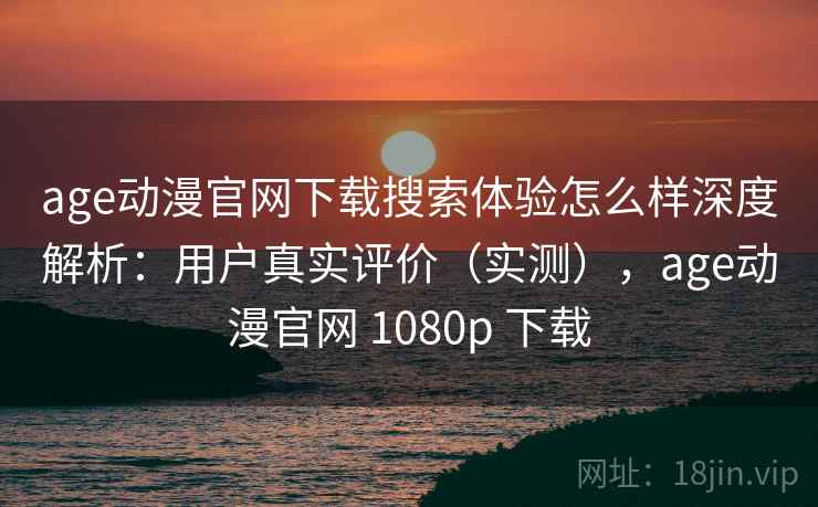 age动漫官网下载搜索体验怎么样深度解析：用户真实评价（实测），age动漫官网 1080p 下载