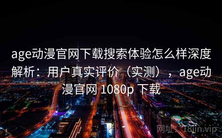 age动漫官网下载搜索体验怎么样深度解析：用户真实评价（实测），age动漫官网 1080p 下载