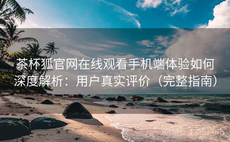 茶杯狐官网在线观看手机端体验如何深度解析：用户真实评价（完整指南）