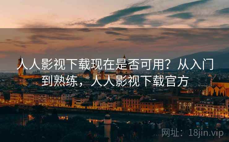 人人影视下载现在是否可用？从入门到熟练，人人影视下载官方