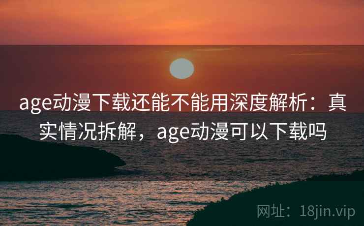 age动漫下载还能不能用深度解析：真实情况拆解，age动漫可以下载吗