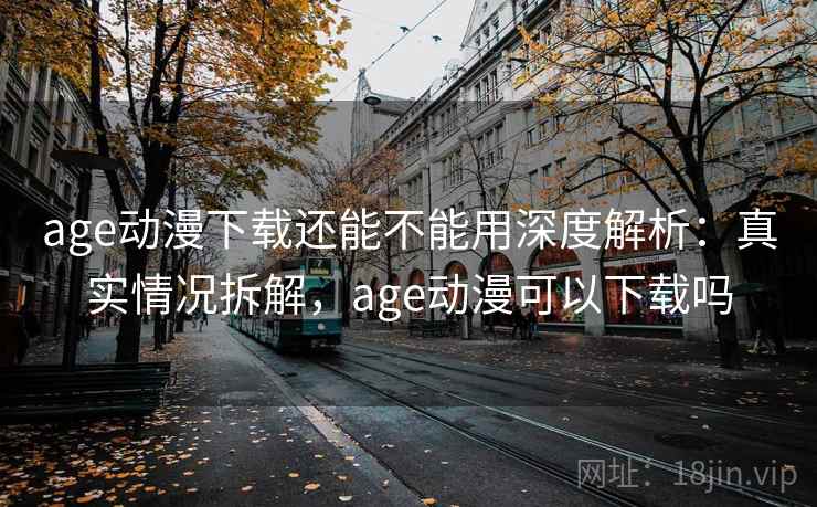 age动漫下载还能不能用深度解析：真实情况拆解，age动漫可以下载吗