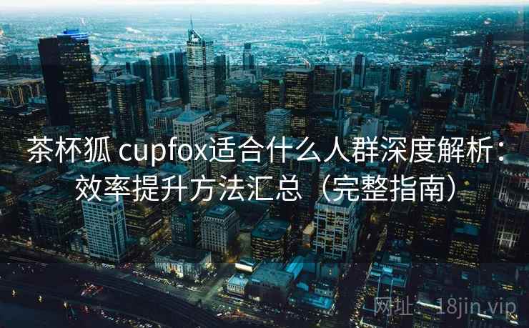 茶杯狐 cupfox适合什么人群深度解析：效率提升方法汇总（完整指南）