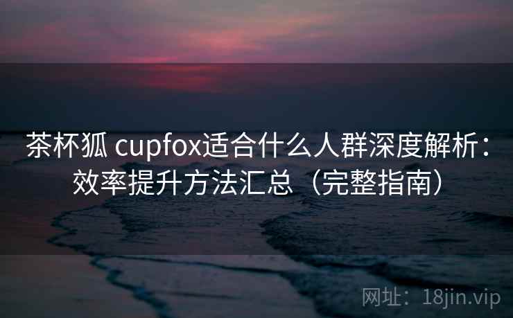 茶杯狐 cupfox适合什么人群深度解析：效率提升方法汇总（完整指南）