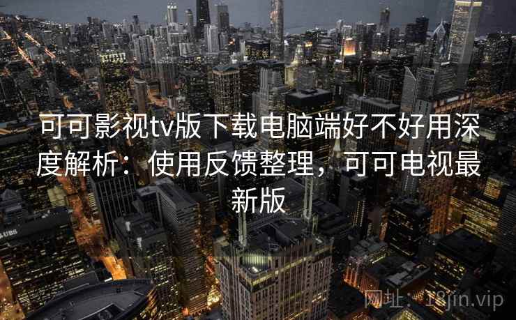 可可影视tv版下载电脑端好不好用深度解析：使用反馈整理，可可电视最新版
