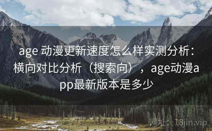 age 动漫更新速度怎么样实测分析：横向对比分析（搜索向），age动漫app最新版本是多少