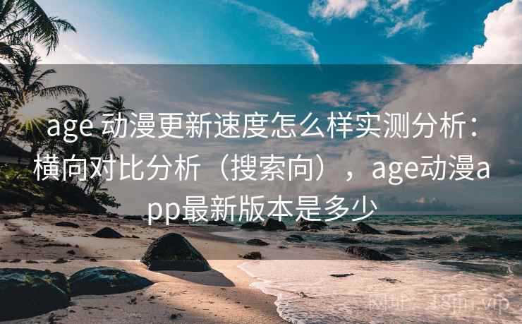 age 动漫更新速度怎么样实测分析：横向对比分析（搜索向），age动漫app最新版本是多少