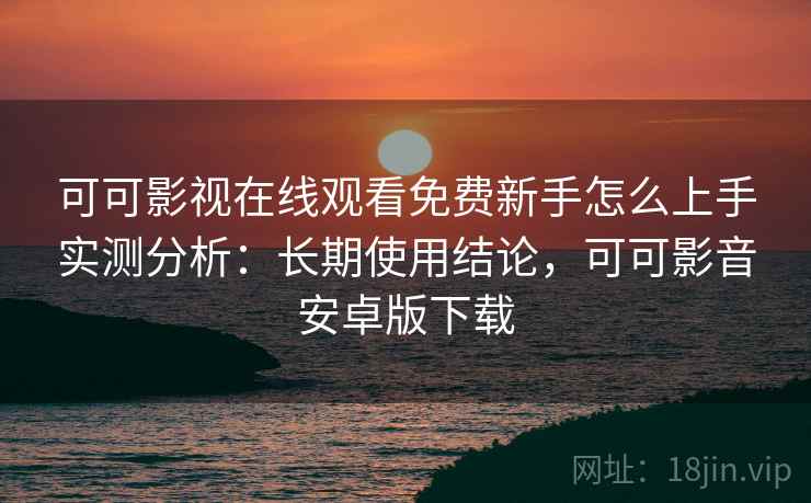 可可影视在线观看免费新手怎么上手实测分析：长期使用结论，可可影音安卓版下载