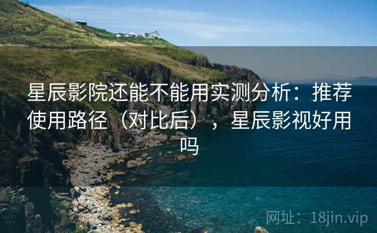 星辰影院还能不能用实测分析：推荐使用路径（对比后），星辰影视好用吗