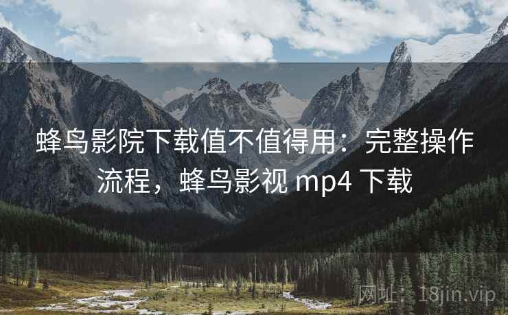 蜂鸟影院下载值不值得用：完整操作流程，蜂鸟影视 mp4 下载