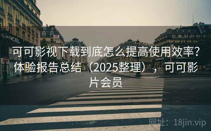 可可影视下载到底怎么提高使用效率？体验报告总结（2025整理），可可影片会员
