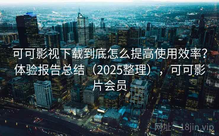 可可影视下载到底怎么提高使用效率？体验报告总结（2025整理），可可影片会员