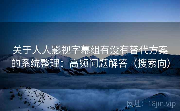 关于人人影视字幕组有没有替代方案的系统整理：高频问题解答（搜索向）