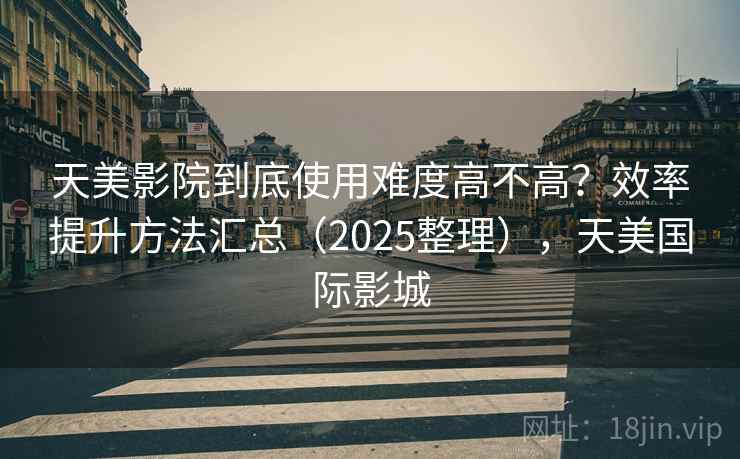 天美影院到底使用难度高不高？效率提升方法汇总（2025整理），天美国际影城