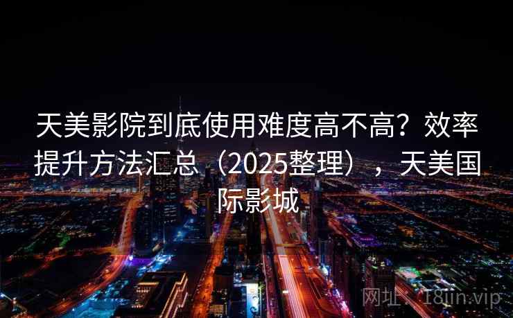 天美影院到底使用难度高不高？效率提升方法汇总（2025整理），天美国际影城