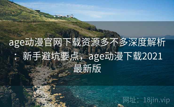 age动漫官网下载资源多不多深度解析：新手避坑要点，age动漫下载2021最新版