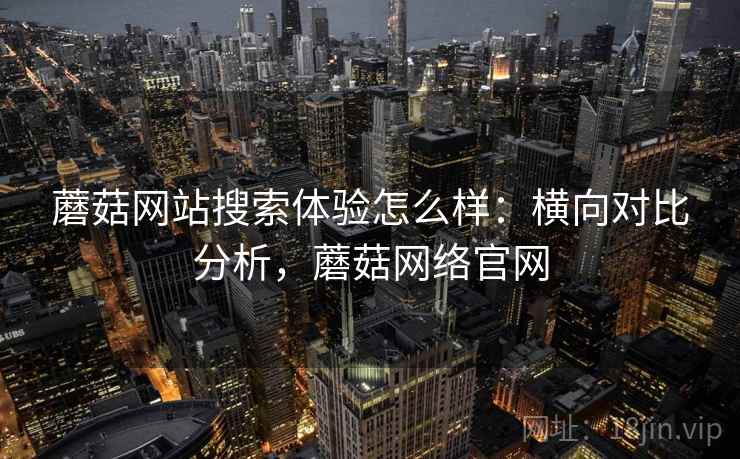 蘑菇网站搜索体验怎么样：横向对比分析，蘑菇网络官网