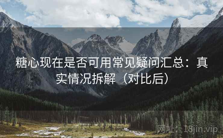 糖心现在是否可用常见疑问汇总：真实情况拆解（对比后）