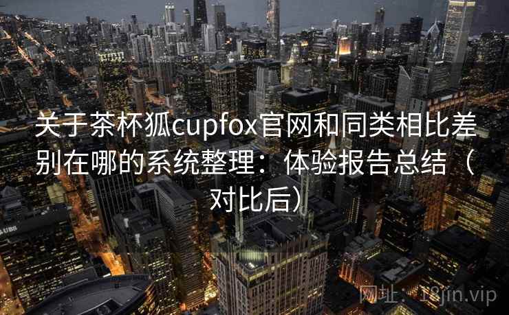 关于茶杯狐cupfox官网和同类相比差别在哪的系统整理：体验报告总结（对比后）