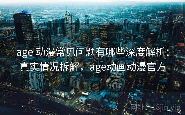 age 动漫常见问题有哪些深度解析：真实情况拆解，age动画动漫官方