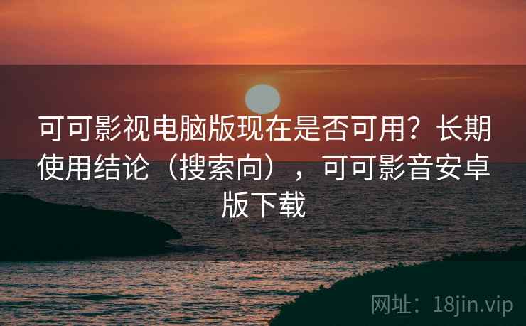 可可影视电脑版现在是否可用？长期使用结论（搜索向），可可影音安卓版下载
