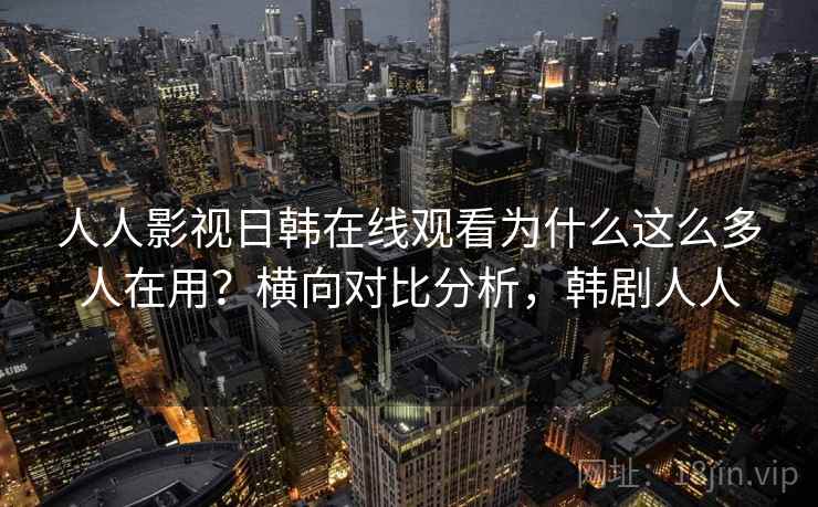 人人影视日韩在线观看为什么这么多人在用？横向对比分析，韩剧人人