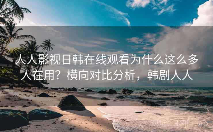 人人影视日韩在线观看为什么这么多人在用？横向对比分析，韩剧人人