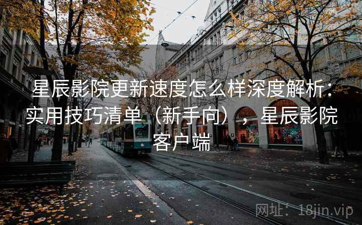 星辰影院更新速度怎么样深度解析：实用技巧清单（新手向），星辰影院客户端