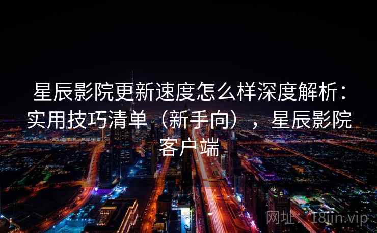 星辰影院更新速度怎么样深度解析：实用技巧清单（新手向），星辰影院客户端