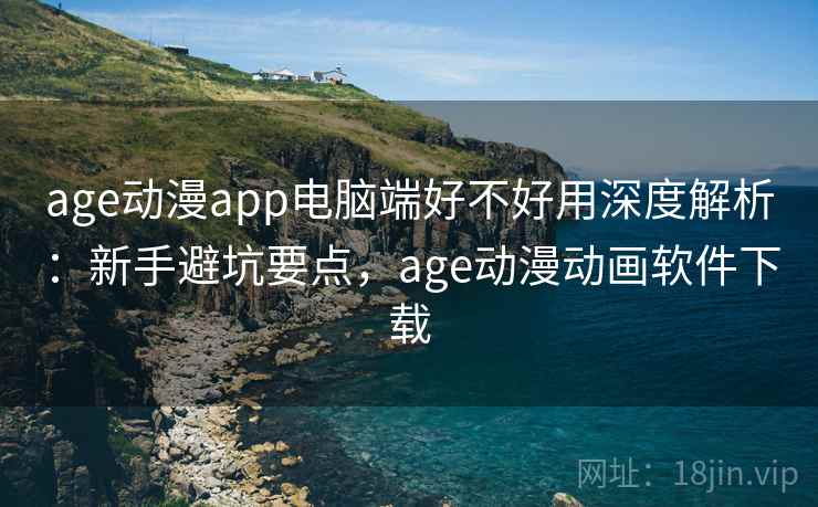 age动漫app电脑端好不好用深度解析：新手避坑要点，age动漫动画软件下载