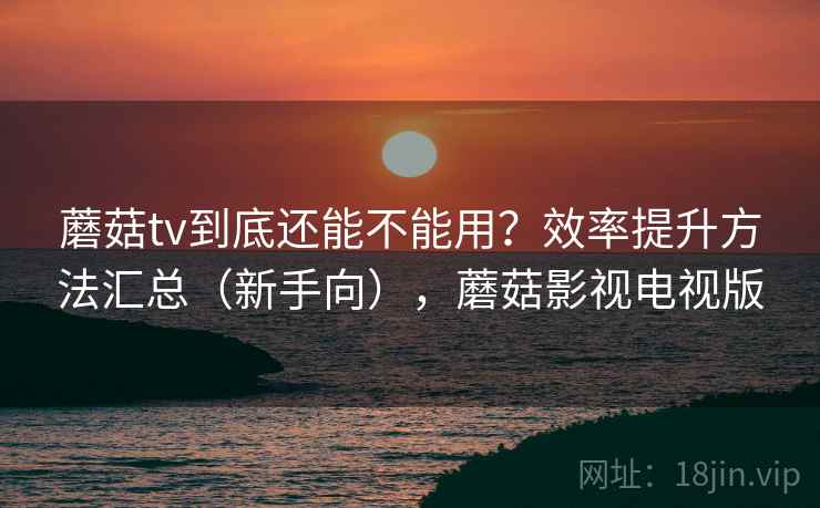 蘑菇tv到底还能不能用？效率提升方法汇总（新手向），蘑菇影视电视版