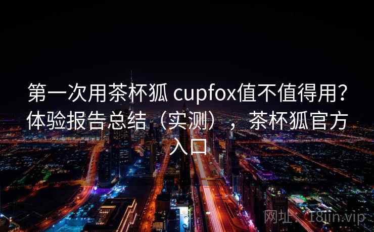 第一次用茶杯狐 cupfox值不值得用？体验报告总结（实测），茶杯狐官方入口