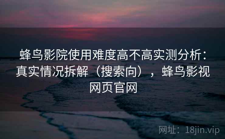 蜂鸟影院使用难度高不高实测分析：真实情况拆解（搜索向），蜂鸟影视网页官网