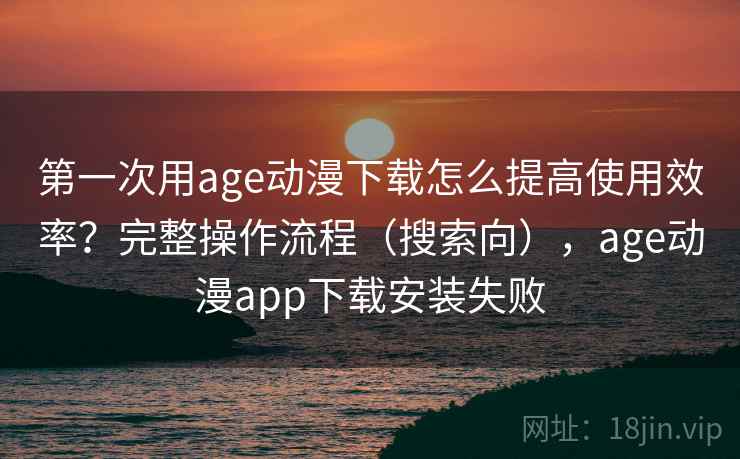 第一次用age动漫下载怎么提高使用效率？完整操作流程（搜索向），age动漫app下载安装失败