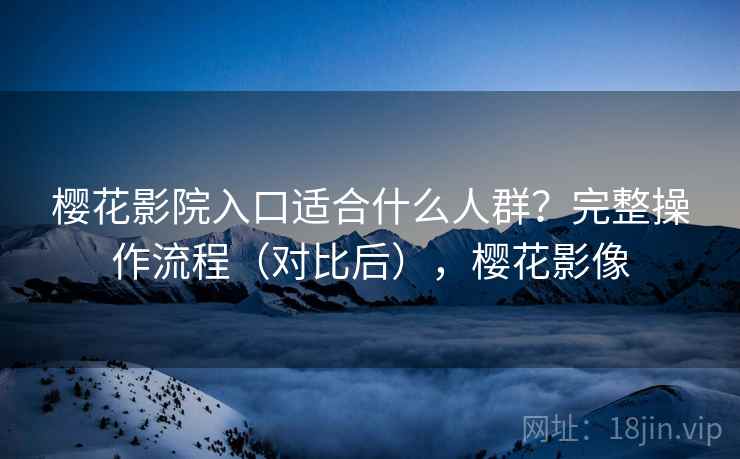 樱花影院入口适合什么人群？完整操作流程（对比后），樱花影像