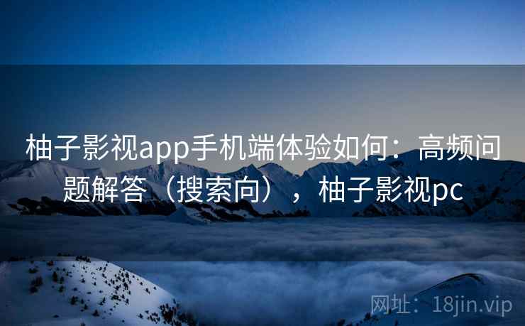 柚子影视app手机端体验如何：高频问题解答（搜索向），柚子影视pc