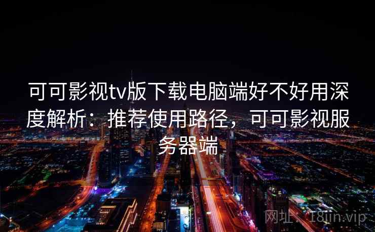 可可影视tv版下载电脑端好不好用深度解析：推荐使用路径，可可影视服务器端
