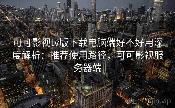 可可影视tv版下载电脑端好不好用深度解析：推荐使用路径，可可影视服务器端