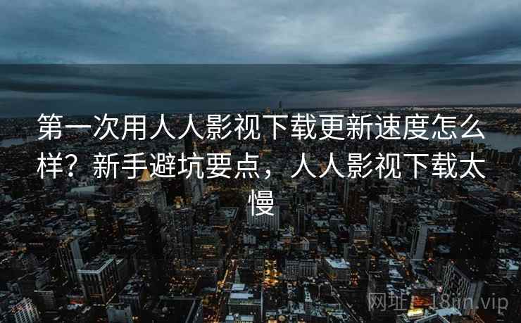 第一次用人人影视下载更新速度怎么样？新手避坑要点，人人影视下载太慢