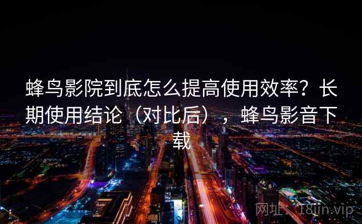 蜂鸟影院到底怎么提高使用效率?长期使用结论(对比后),蜂鸟影音下载 蜂鸟影院到底怎么提高使用效率?长期使用结论(对比后),蜂鸟影音下载