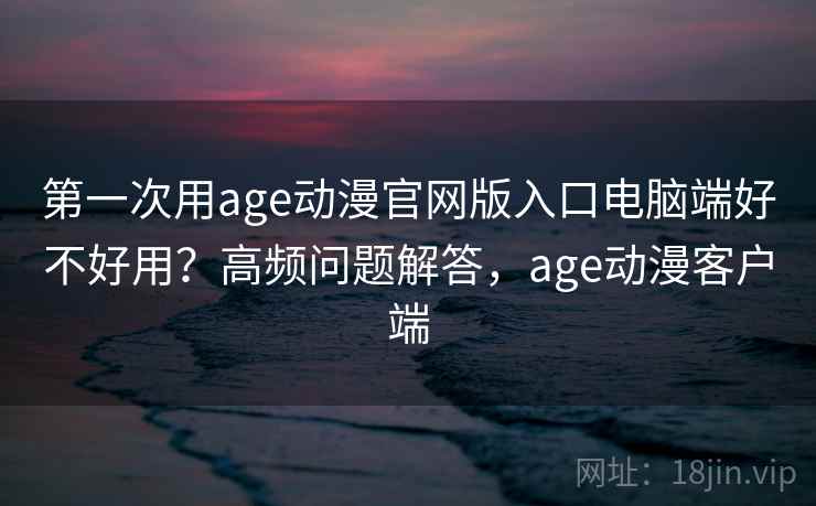 第一次用age动漫官网版入口电脑端好不好用？高频问题解答，age动漫客户端