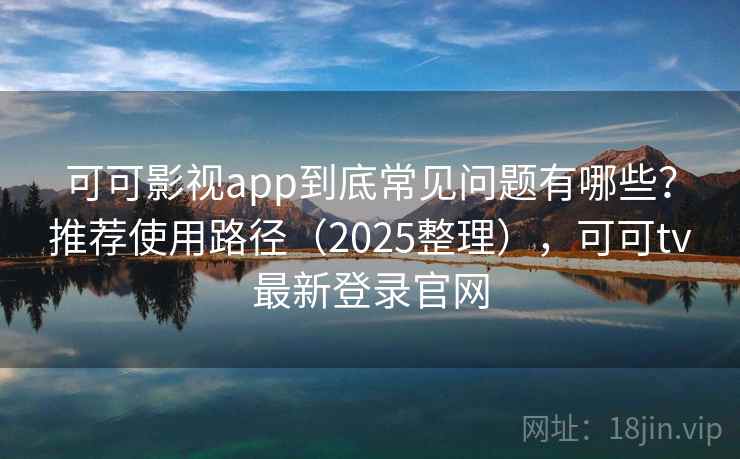 可可影视app到底常见问题有哪些？推荐使用路径（2025整理），可可tv最新登录官网