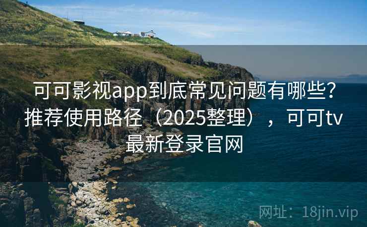 可可影视app到底常见问题有哪些？推荐使用路径（2025整理），可可tv最新登录官网