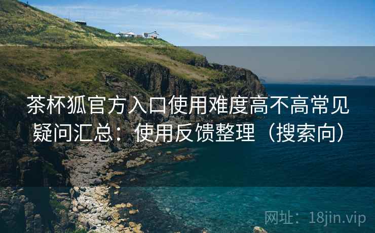 茶杯狐官方入口使用难度高不高常见疑问汇总:使用反馈整理(搜索向) 茶杯狐官方入口使用难度高不高常见疑问汇总:使用反馈整理(搜索向)