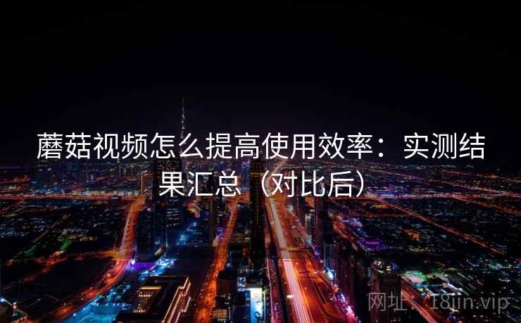 蘑菇视频怎么提高使用效率：实测结果汇总（对比后）