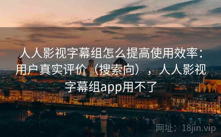 人人影视字幕组怎么提高使用效率:用户真实评价(搜索向),人人影视字幕组app用不了 人人影视字幕组怎么提高使用效率:用户真实评价(搜索向),人人影视字幕组app用不了